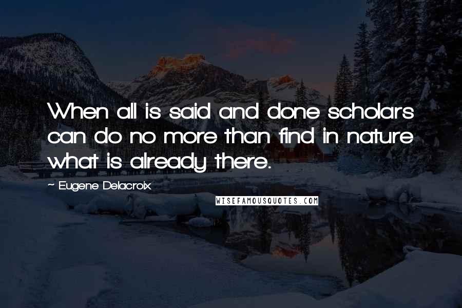 Eugene Delacroix Quotes: When all is said and done scholars can do no more than find in nature what is already there.