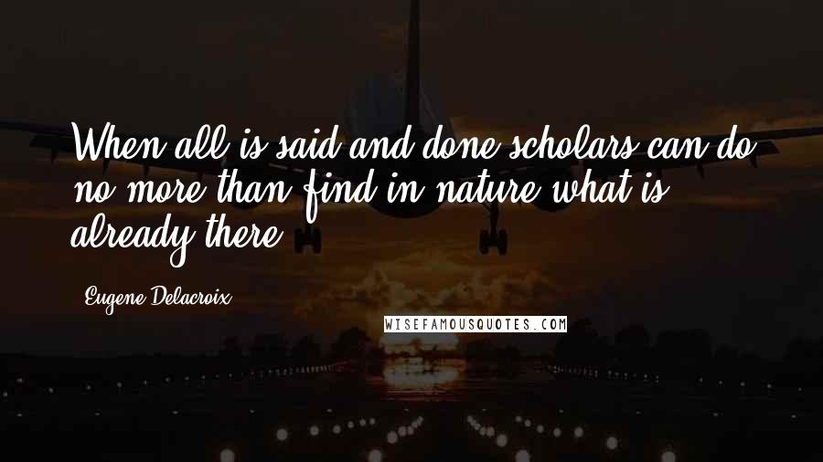 Eugene Delacroix Quotes: When all is said and done scholars can do no more than find in nature what is already there.