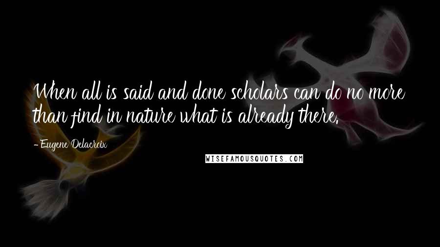 Eugene Delacroix Quotes: When all is said and done scholars can do no more than find in nature what is already there.