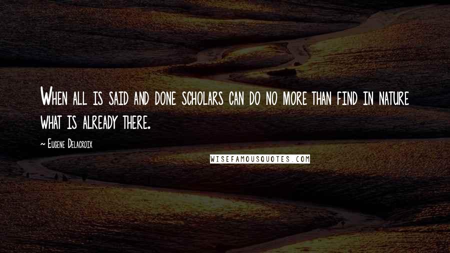 Eugene Delacroix Quotes: When all is said and done scholars can do no more than find in nature what is already there.