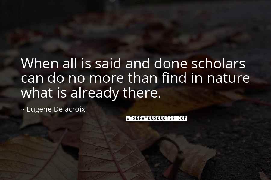 Eugene Delacroix Quotes: When all is said and done scholars can do no more than find in nature what is already there.