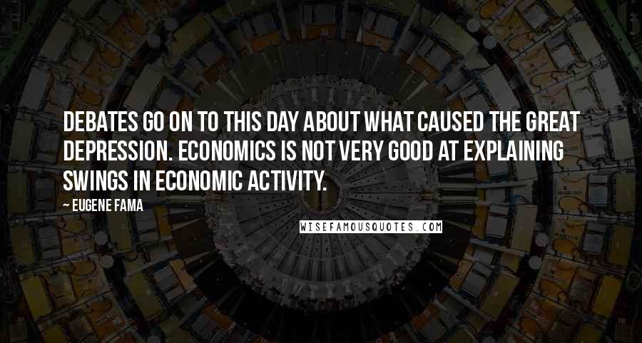 Eugene Fama Quotes: Debates go on to this day about what caused the Great Depression. Economics is not very good at explaining swings in economic activity.