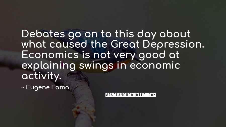 Eugene Fama Quotes: Debates go on to this day about what caused the Great Depression. Economics is not very good at explaining swings in economic activity.