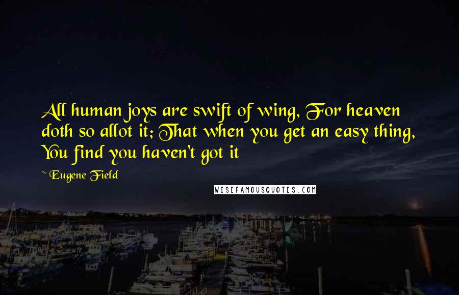 Eugene Field Quotes: All human joys are swift of wing, For heaven doth so allot it; That when you get an easy thing, You find you haven't got it