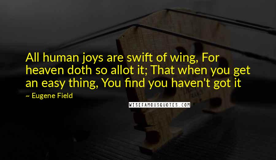 Eugene Field Quotes: All human joys are swift of wing, For heaven doth so allot it; That when you get an easy thing, You find you haven't got it