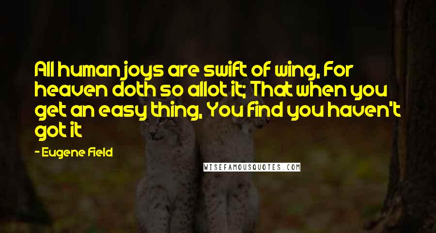 Eugene Field Quotes: All human joys are swift of wing, For heaven doth so allot it; That when you get an easy thing, You find you haven't got it