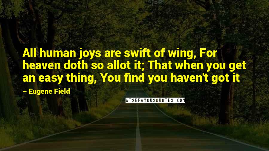 Eugene Field Quotes: All human joys are swift of wing, For heaven doth so allot it; That when you get an easy thing, You find you haven't got it