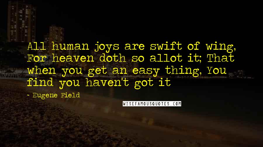 Eugene Field Quotes: All human joys are swift of wing, For heaven doth so allot it; That when you get an easy thing, You find you haven't got it