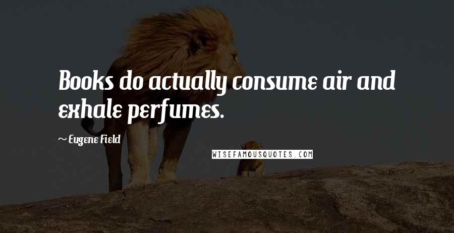 Eugene Field Quotes: Books do actually consume air and exhale perfumes.