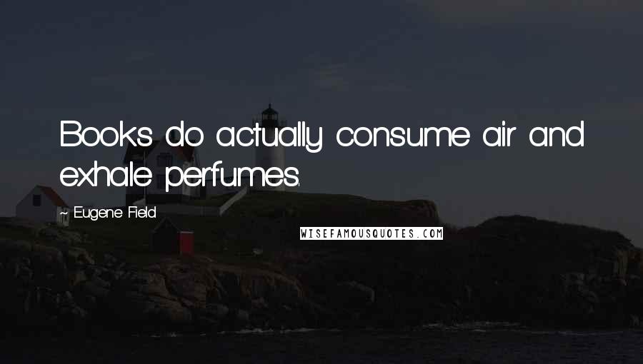 Eugene Field Quotes: Books do actually consume air and exhale perfumes.