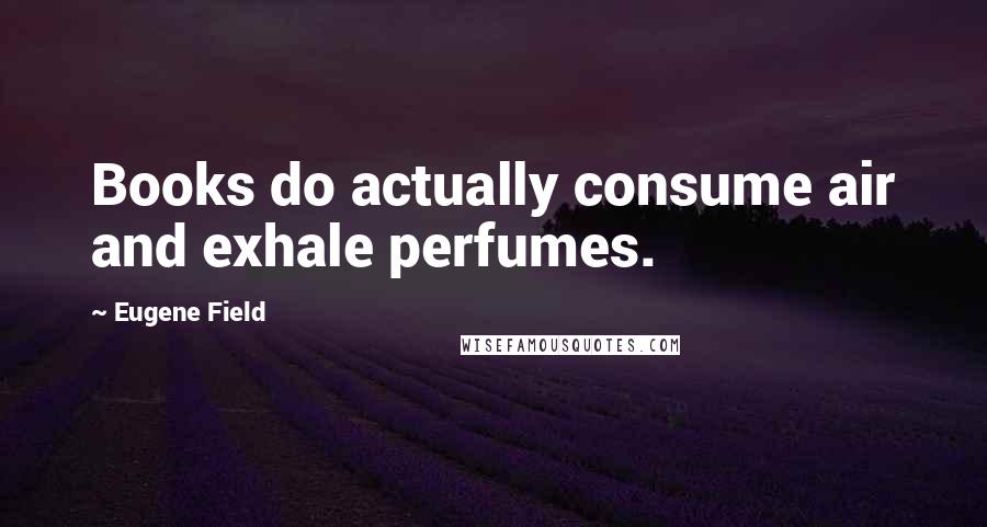 Eugene Field Quotes: Books do actually consume air and exhale perfumes.