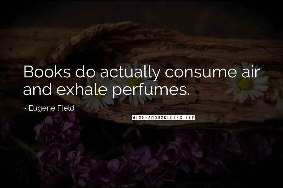 Eugene Field Quotes: Books do actually consume air and exhale perfumes.