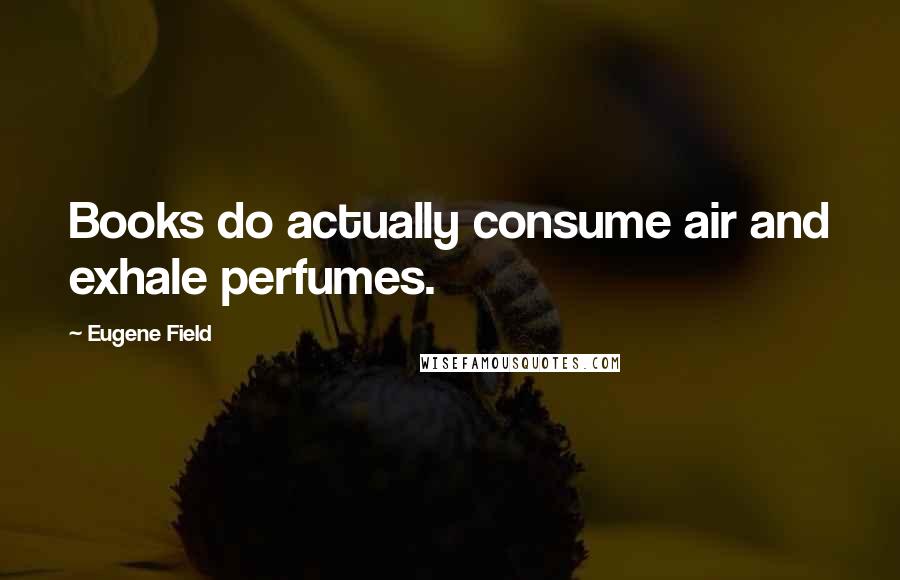 Eugene Field Quotes: Books do actually consume air and exhale perfumes.