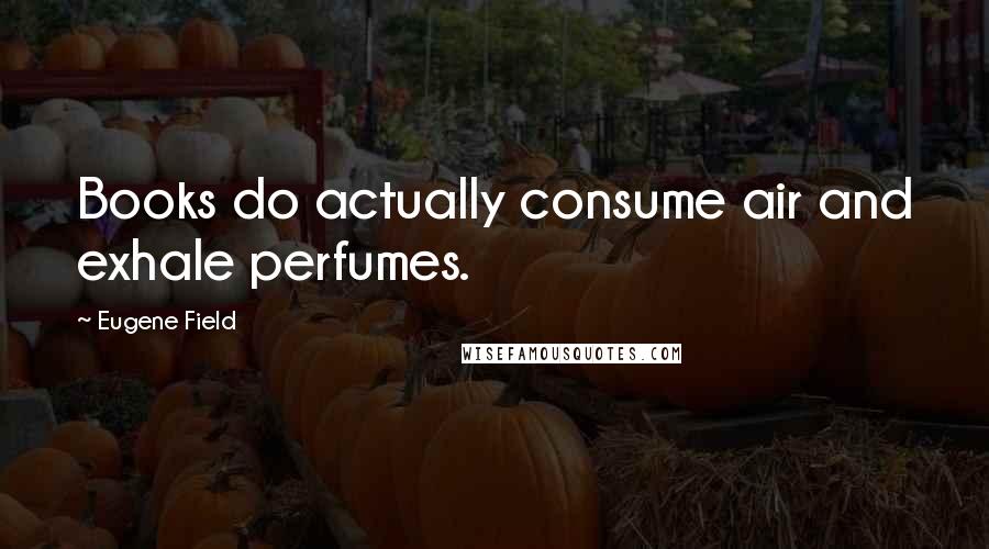 Eugene Field Quotes: Books do actually consume air and exhale perfumes.