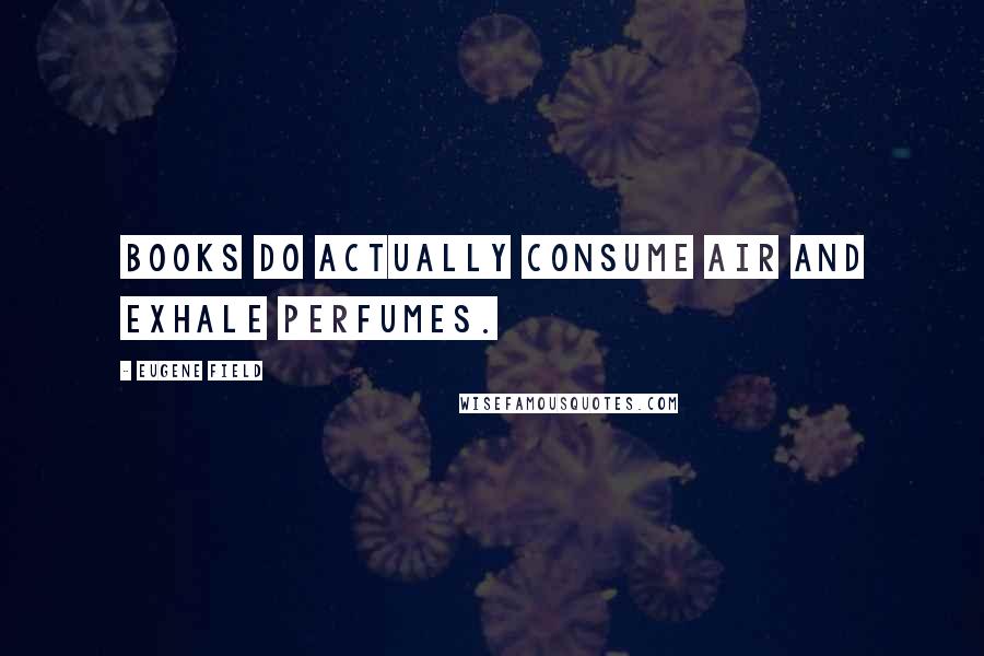 Eugene Field Quotes: Books do actually consume air and exhale perfumes.