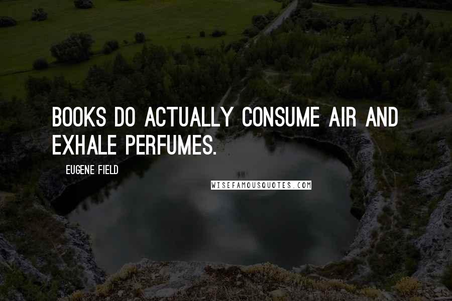 Eugene Field Quotes: Books do actually consume air and exhale perfumes.