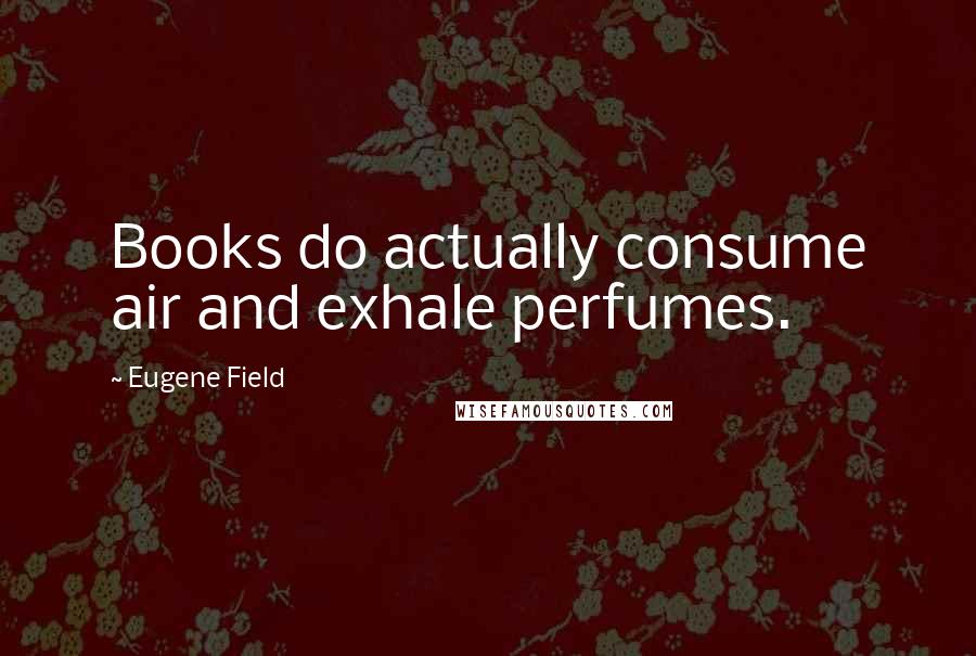 Eugene Field Quotes: Books do actually consume air and exhale perfumes.