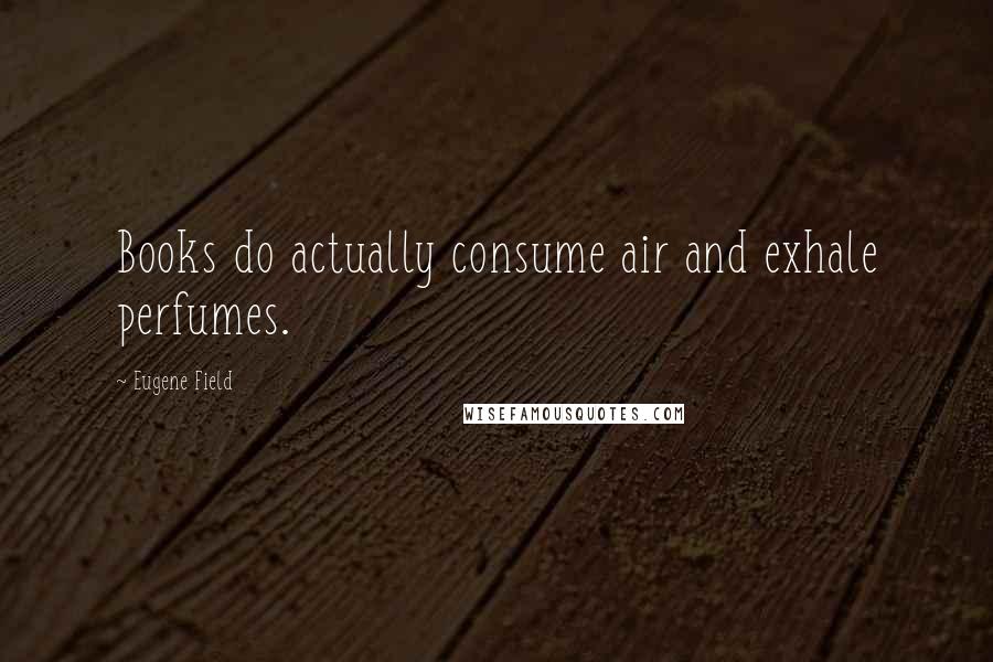 Eugene Field Quotes: Books do actually consume air and exhale perfumes.