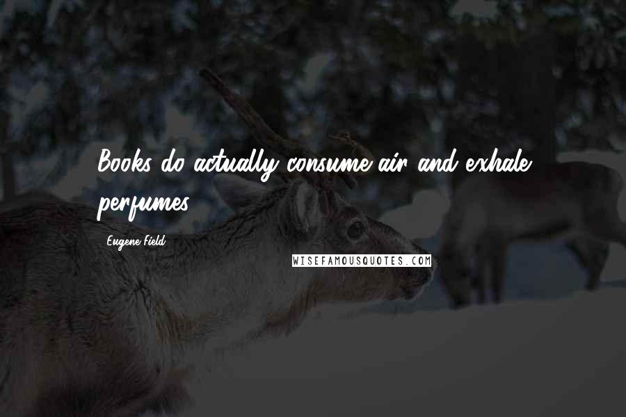 Eugene Field Quotes: Books do actually consume air and exhale perfumes.