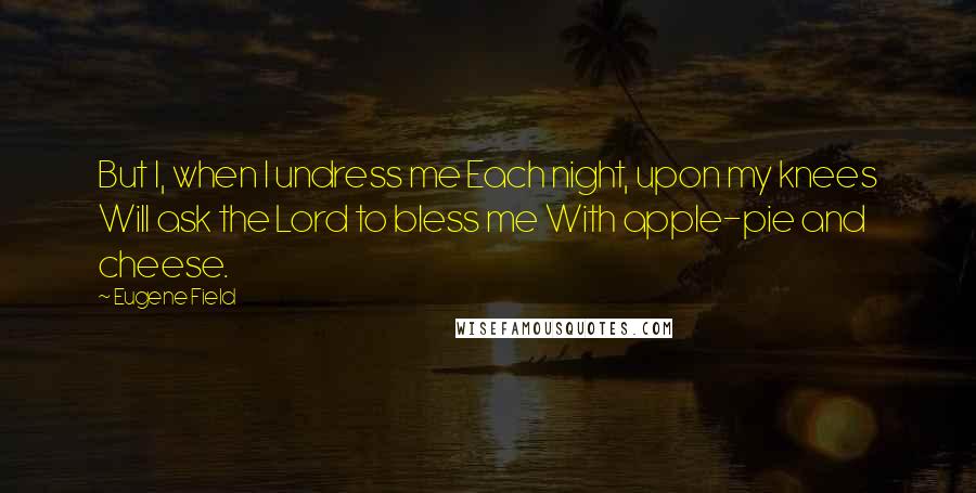 Eugene Field Quotes: But I, when I undress me Each night, upon my knees Will ask the Lord to bless me With apple-pie and cheese.