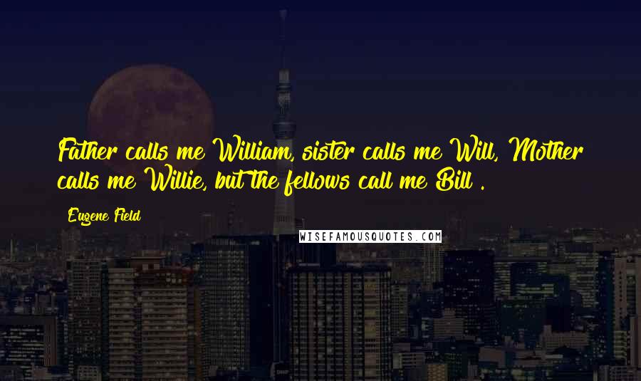 Eugene Field Quotes: Father calls me William, sister calls me Will, Mother calls me Willie, but the fellows call me Bill!.