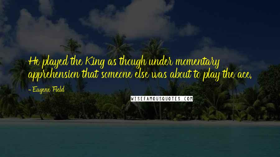Eugene Field Quotes: He played the King as though under momentary apprehension that someone else was about to play the ace.