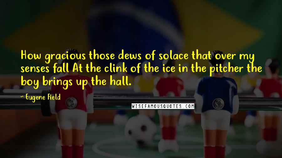 Eugene Field Quotes: How gracious those dews of solace that over my senses fall At the clink of the ice in the pitcher the boy brings up the hall.