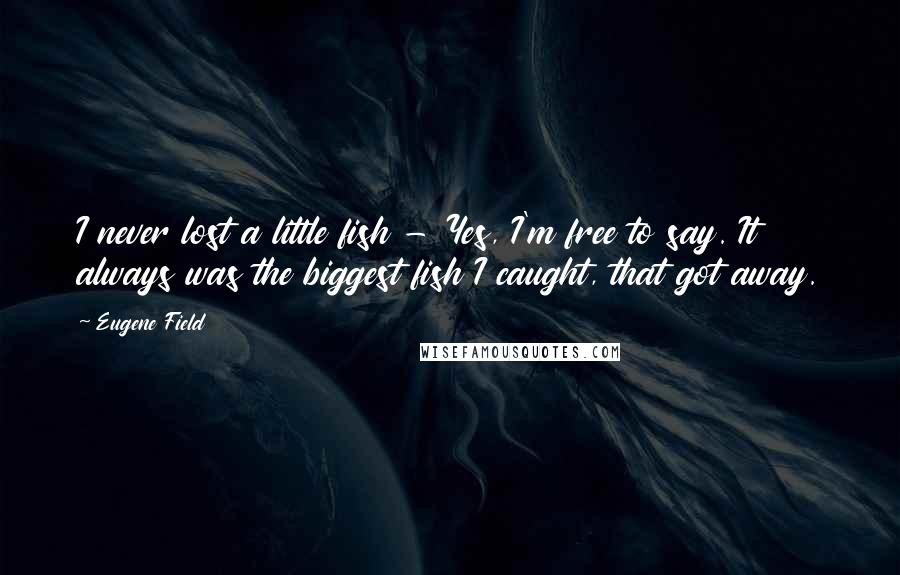 Eugene Field Quotes: I never lost a little fish - Yes, I'm free to say. It always was the biggest fish I caught, that got away.