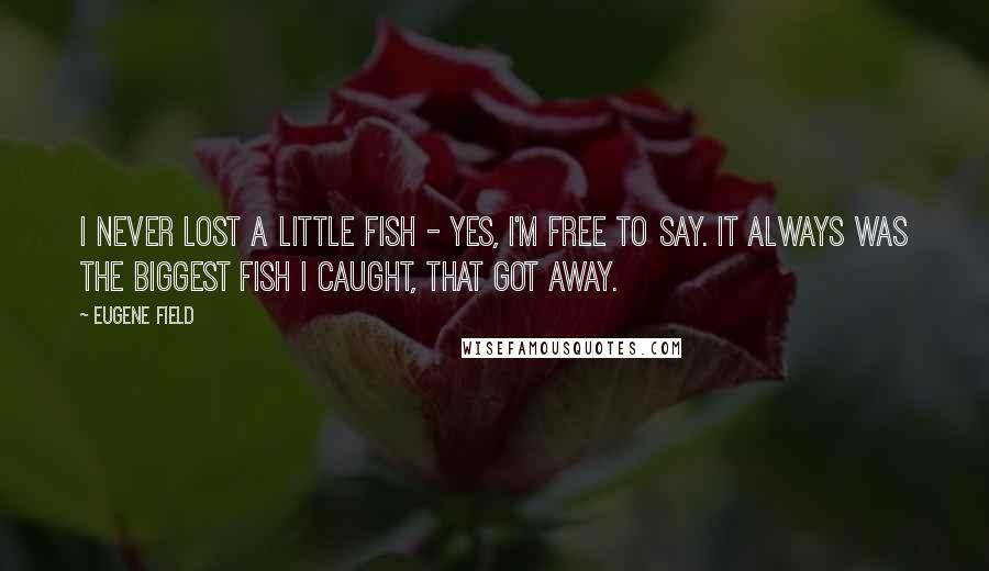 Eugene Field Quotes: I never lost a little fish - Yes, I'm free to say. It always was the biggest fish I caught, that got away.