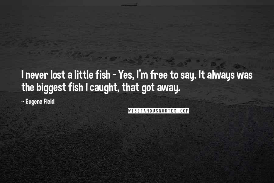 Eugene Field Quotes: I never lost a little fish - Yes, I'm free to say. It always was the biggest fish I caught, that got away.