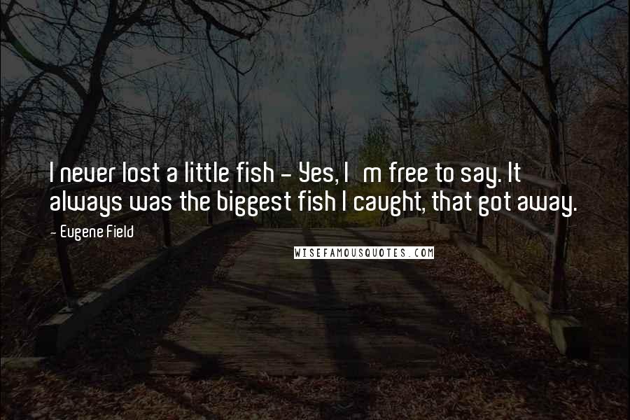 Eugene Field Quotes: I never lost a little fish - Yes, I'm free to say. It always was the biggest fish I caught, that got away.