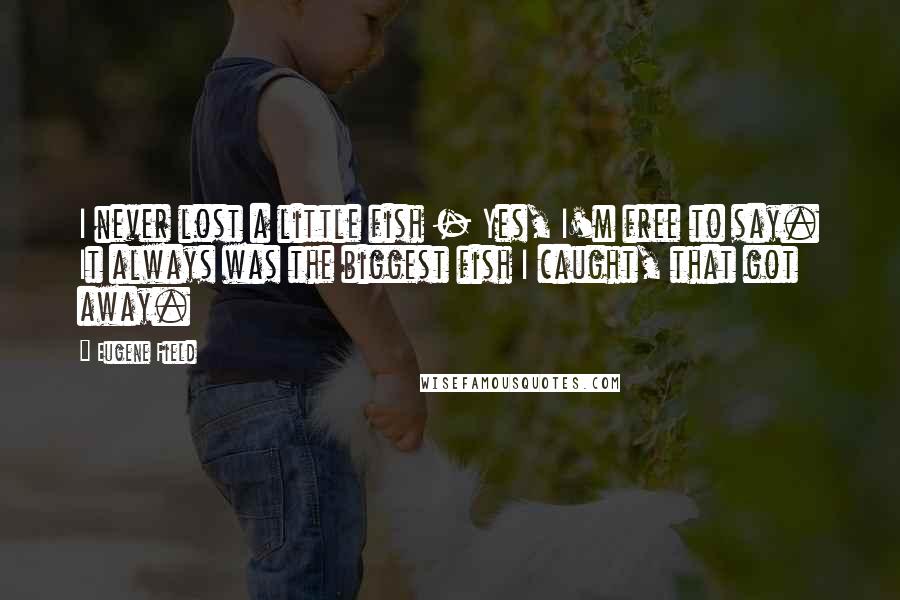Eugene Field Quotes: I never lost a little fish - Yes, I'm free to say. It always was the biggest fish I caught, that got away.