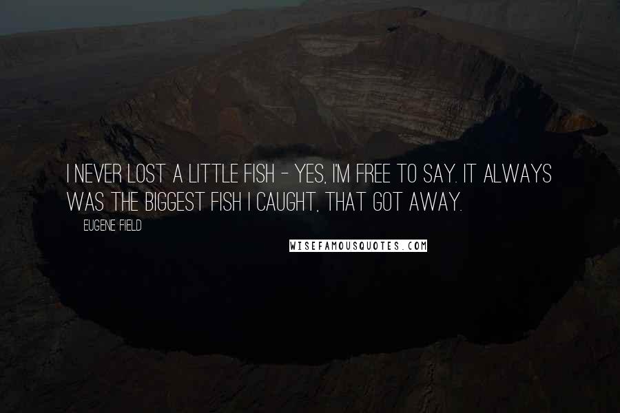 Eugene Field Quotes: I never lost a little fish - Yes, I'm free to say. It always was the biggest fish I caught, that got away.