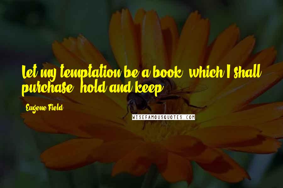 Eugene Field Quotes: Let my temptation be a book, which I shall purchase, hold and keep.