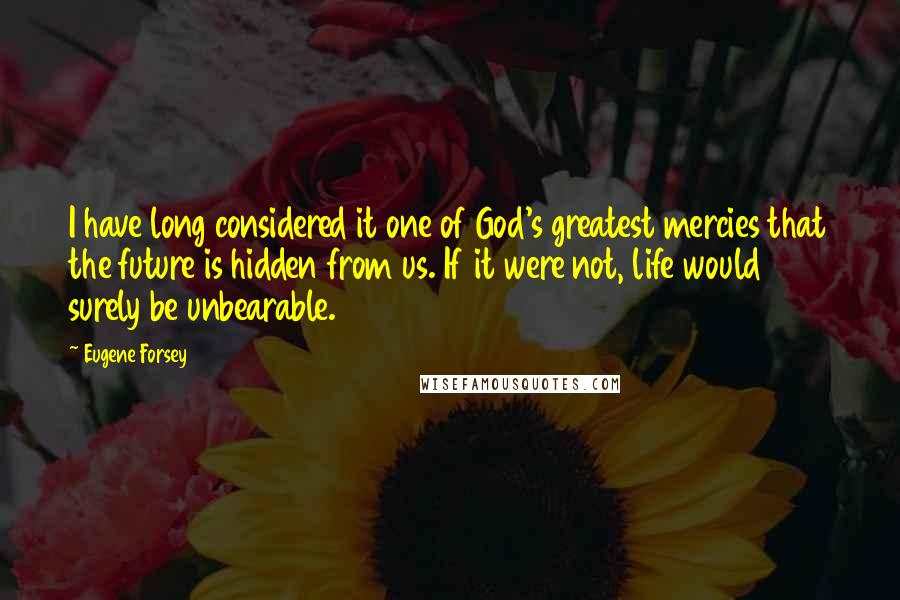 Eugene Forsey Quotes: I have long considered it one of God's greatest mercies that the future is hidden from us. If it were not, life would surely be unbearable.