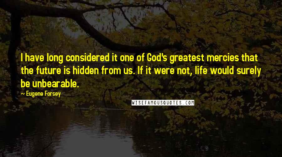 Eugene Forsey Quotes: I have long considered it one of God's greatest mercies that the future is hidden from us. If it were not, life would surely be unbearable.