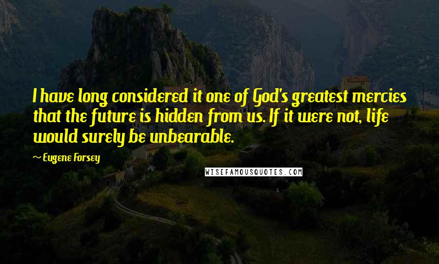 Eugene Forsey Quotes: I have long considered it one of God's greatest mercies that the future is hidden from us. If it were not, life would surely be unbearable.