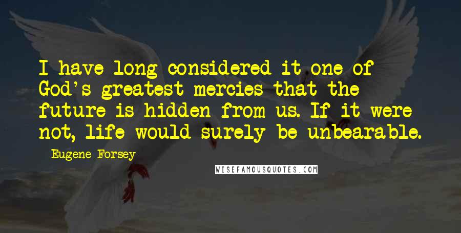 Eugene Forsey Quotes: I have long considered it one of God's greatest mercies that the future is hidden from us. If it were not, life would surely be unbearable.