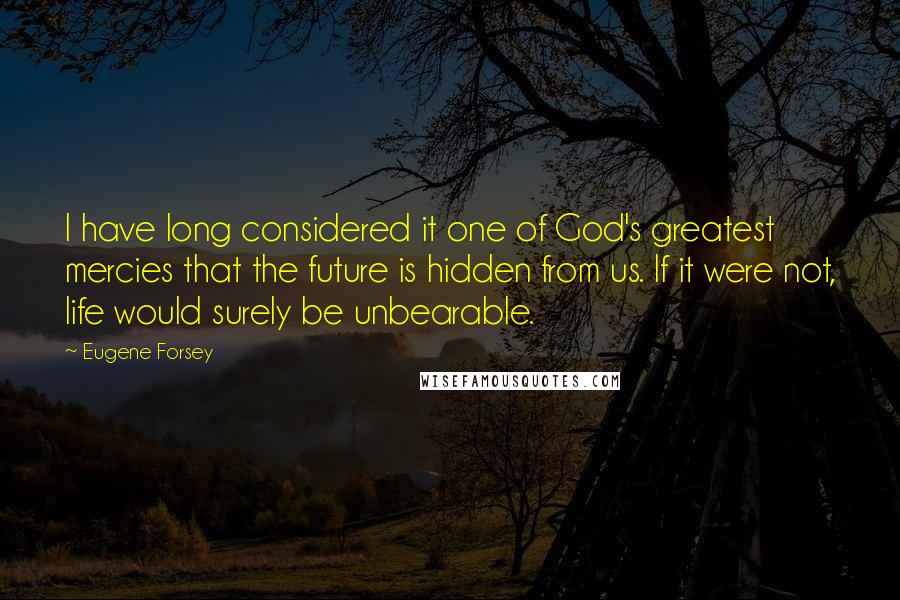 Eugene Forsey Quotes: I have long considered it one of God's greatest mercies that the future is hidden from us. If it were not, life would surely be unbearable.