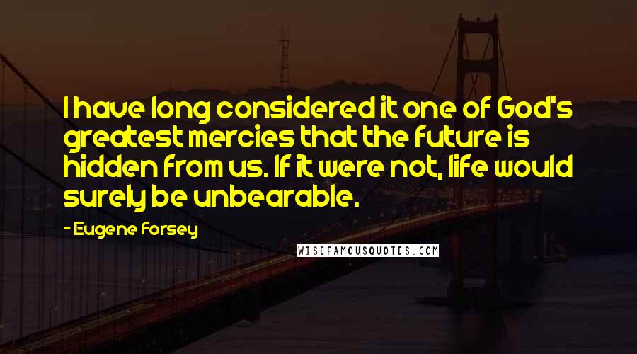 Eugene Forsey Quotes: I have long considered it one of God's greatest mercies that the future is hidden from us. If it were not, life would surely be unbearable.