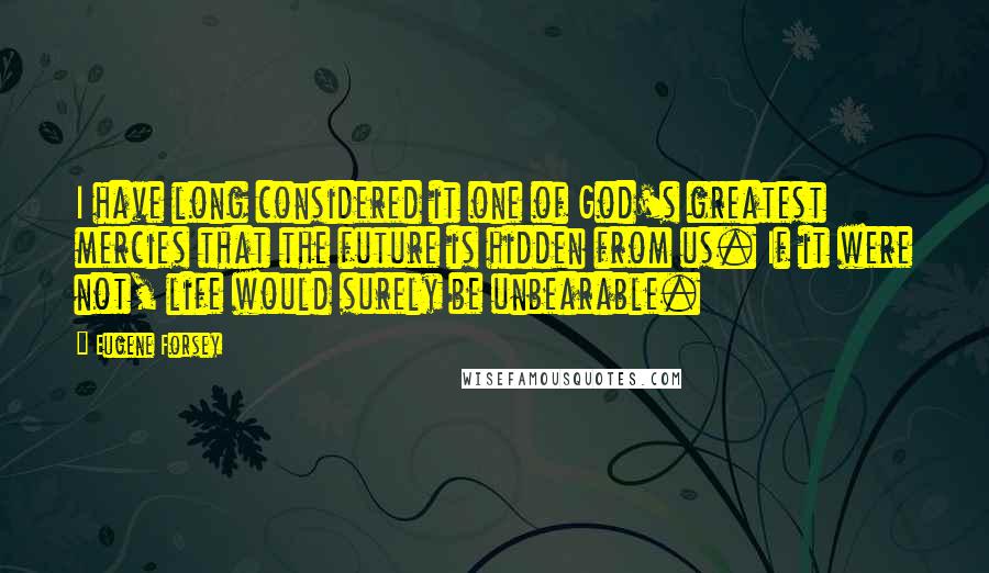 Eugene Forsey Quotes: I have long considered it one of God's greatest mercies that the future is hidden from us. If it were not, life would surely be unbearable.