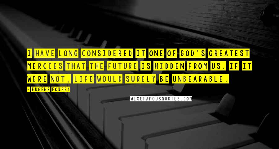 Eugene Forsey Quotes: I have long considered it one of God's greatest mercies that the future is hidden from us. If it were not, life would surely be unbearable.