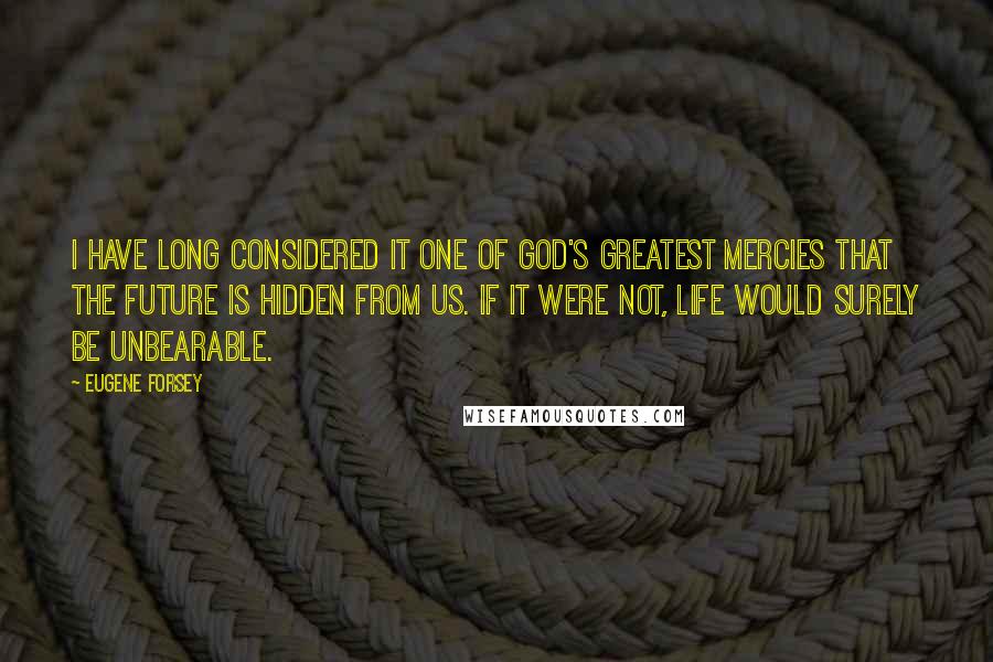 Eugene Forsey Quotes: I have long considered it one of God's greatest mercies that the future is hidden from us. If it were not, life would surely be unbearable.