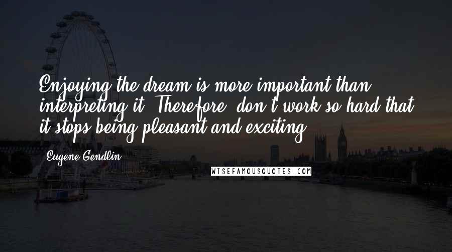 Eugene Gendlin Quotes: Enjoying the dream is more important than interpreting it. Therefore, don't work so hard that it stops being pleasant and exciting.