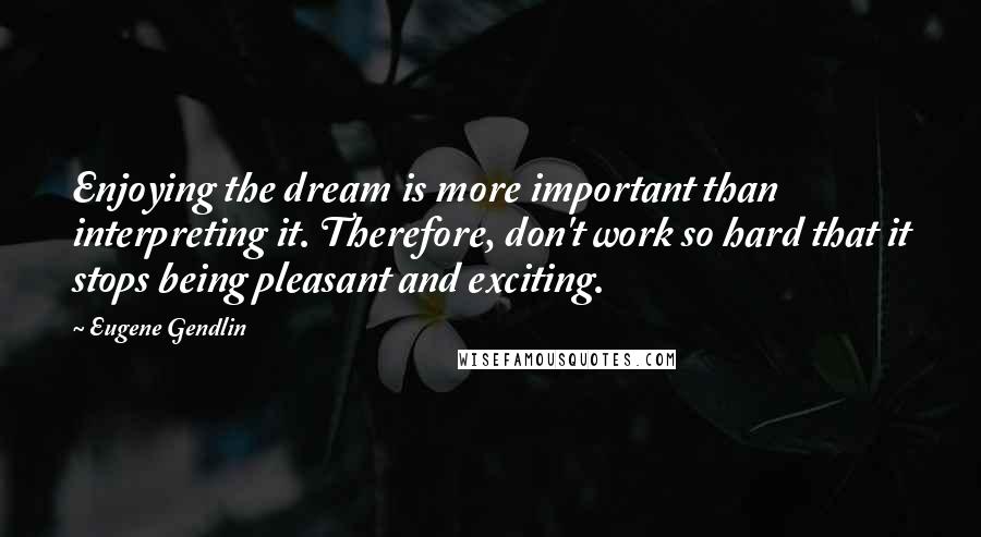 Eugene Gendlin Quotes: Enjoying the dream is more important than interpreting it. Therefore, don't work so hard that it stops being pleasant and exciting.