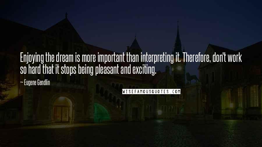 Eugene Gendlin Quotes: Enjoying the dream is more important than interpreting it. Therefore, don't work so hard that it stops being pleasant and exciting.