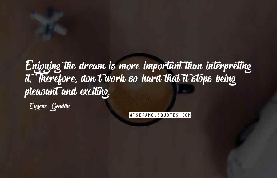 Eugene Gendlin Quotes: Enjoying the dream is more important than interpreting it. Therefore, don't work so hard that it stops being pleasant and exciting.