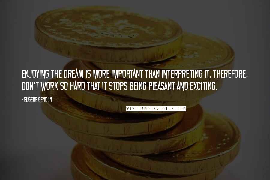 Eugene Gendlin Quotes: Enjoying the dream is more important than interpreting it. Therefore, don't work so hard that it stops being pleasant and exciting.