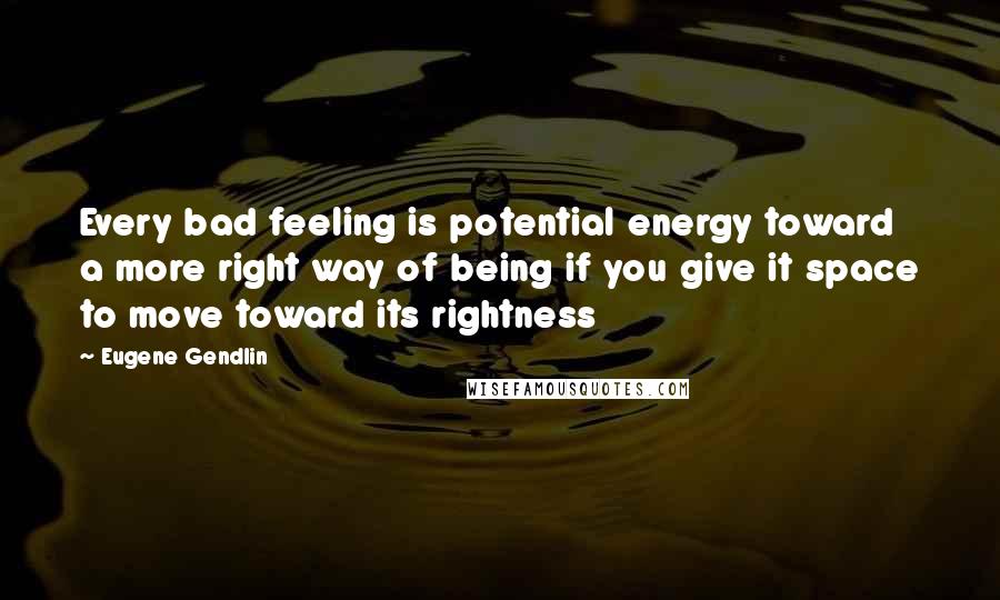 Eugene Gendlin Quotes: Every bad feeling is potential energy toward a more right way of being if you give it space to move toward its rightness