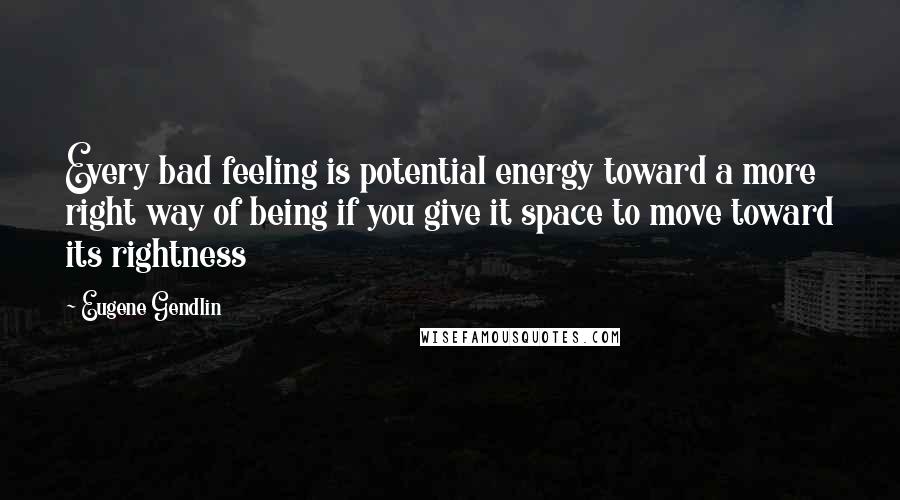 Eugene Gendlin Quotes: Every bad feeling is potential energy toward a more right way of being if you give it space to move toward its rightness